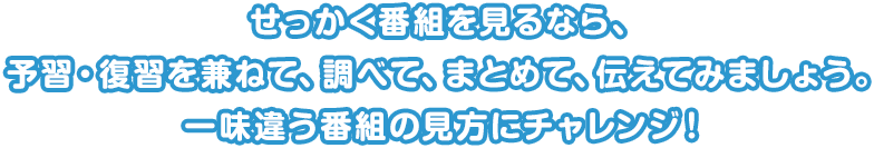 せっかく番組を見るなら、予習・復習を兼ねて、調べて、まとめて、伝えてみましょう。一味違う番組の見方にチャレンジ！