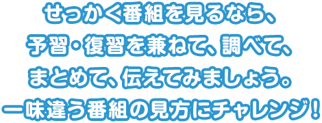 せっかく番組を見るなら、予習・復習を兼ねて、調べて、まとめて、伝えてみましょう。一味違う番組の見方にチャレンジ！