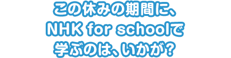 この休みの期間に、NHK for schoolで学ぶのは、いかが？