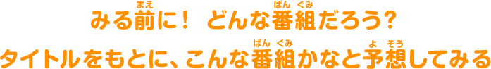 みる前(まえ)に！ どんな番組(ばんぐみ)だろう？タイトルをもとに、こんな番組(ばんぐみ)かなと予想(よそう)してみる