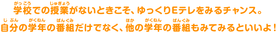 学校(がっこう)での授業(じゅぎょう)がないときこそ、ゆっくりEテレをみるチャンス。自分(じぶん)の学年(がくねん)の番組(ばんぐみ)だけでなく、他(ほか)の学年(がくねん)の番組(ばんぐみ)もみてみるといいよ！