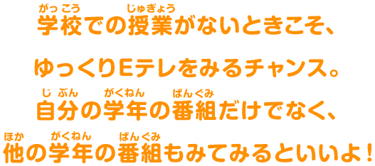 学校(がっこう)での授業(じゅぎょう)がないときこそ、ゆっくりEテレをみるチャンス。自分(じぶん)の学年(がくねん)の番組(ばんぐみ)だけでなく、他(ほか)の学年(がくねん)の番組(ばんぐみ)もみてみるといいよ！